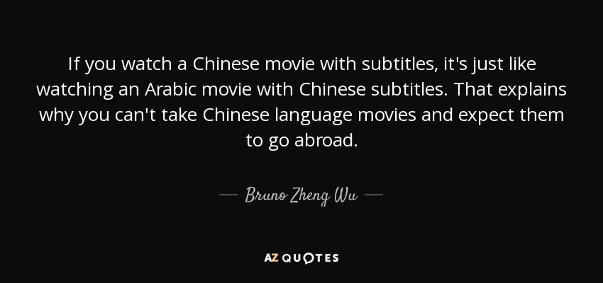 If you watch a Chinese movie with subtitles, it's just like watching an Arabic movie with Chinese subtitles. That explains why you can't take Chinese language movies and expect them to go abroad. - Bruno Zheng Wu