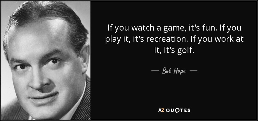 If you watch a game, it's fun. If you play it, it's recreation. If you work at it, it's golf. - Bob Hope