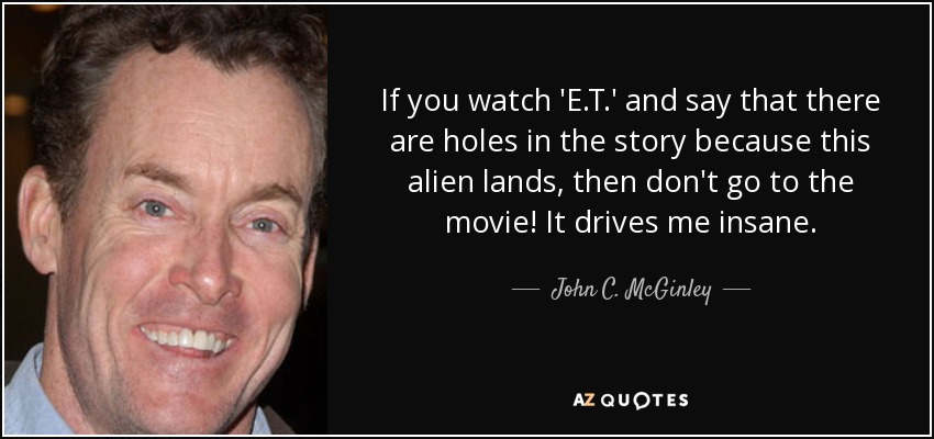 If you watch 'E.T.' and say that there are holes in the story because this alien lands, then don't go to the movie! It drives me insane. - John C. McGinley