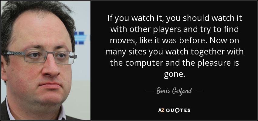 If you watch it, you should watch it with other players and try to find moves, like it was before. Now on many sites you watch together with the computer and the pleasure is gone. - Boris Gelfand