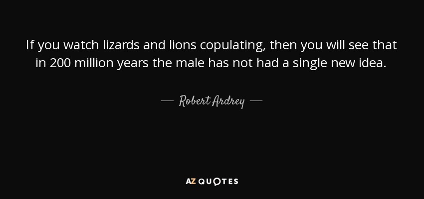 If you watch lizards and lions copulating, then you will see that in 200 million years the male has not had a single new idea. - Robert Ardrey