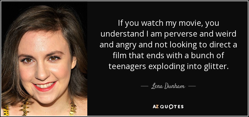 If you watch my movie, you understand I am perverse and weird and angry and not looking to direct a film that ends with a bunch of teenagers exploding into glitter. - Lena Dunham