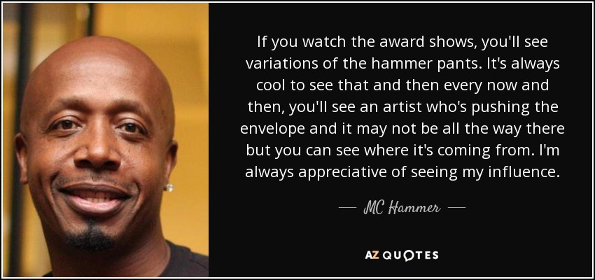 If you watch the award shows, you'll see variations of the hammer pants. It's always cool to see that and then every now and then, you'll see an artist who's pushing the envelope and it may not be all the way there but you can see where it's coming from. I'm always appreciative of seeing my influence. - MC Hammer