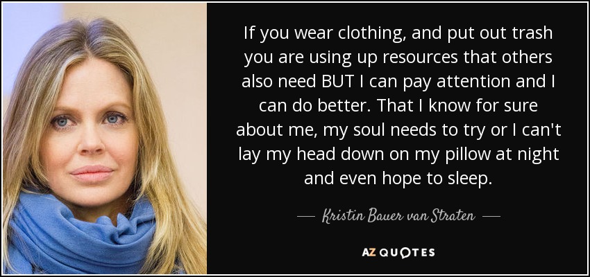 If you wear clothing, and put out trash you are using up resources that others also need BUT I can pay attention and I can do better. That I know for sure about me, my soul needs to try or I can't lay my head down on my pillow at night and even hope to sleep. - Kristin Bauer van Straten