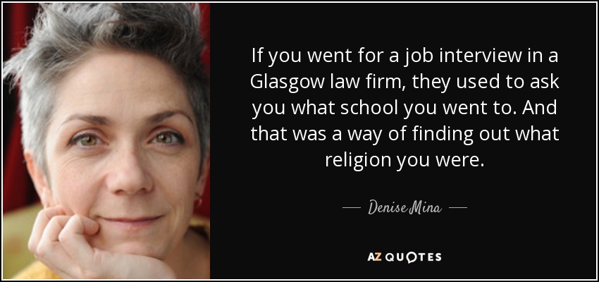 If you went for a job interview in a Glasgow law firm, they used to ask you what school you went to. And that was a way of finding out what religion you were. - Denise Mina