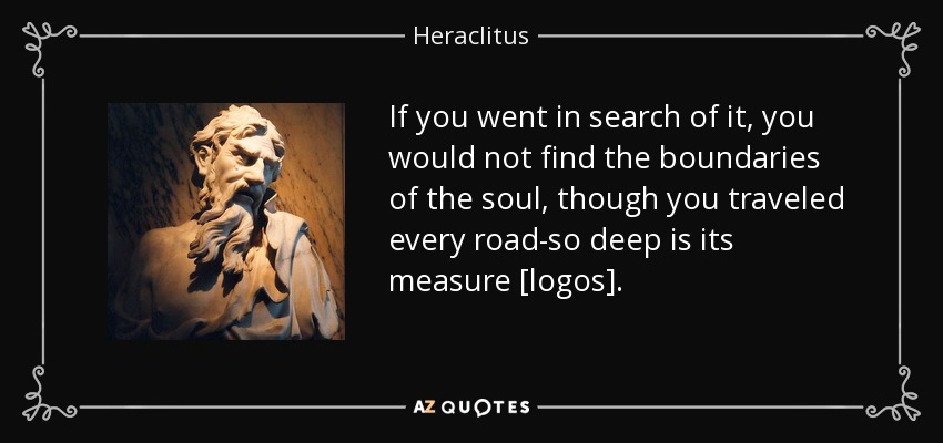 If you went in search of it, you would not find the boundaries of the soul, though you traveled every road-so deep is its measure [logos]. - Heraclitus