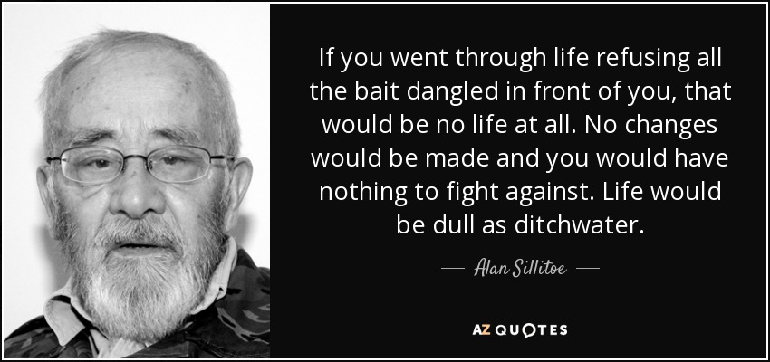 If you went through life refusing all the bait dangled in front of you, that would be no life at all. No changes would be made and you would have nothing to fight against. Life would be dull as ditchwater. - Alan Sillitoe