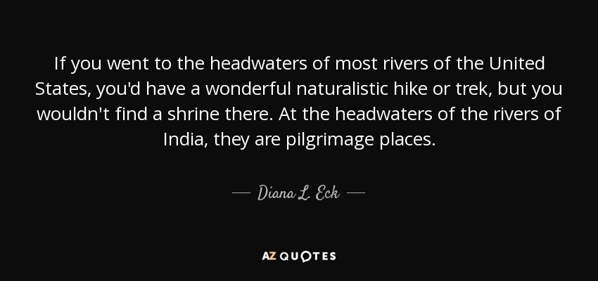 If you went to the headwaters of most rivers of the United States, you'd have a wonderful naturalistic hike or trek, but you wouldn't find a shrine there. At the headwaters of the rivers of India, they are pilgrimage places. - Diana L. Eck