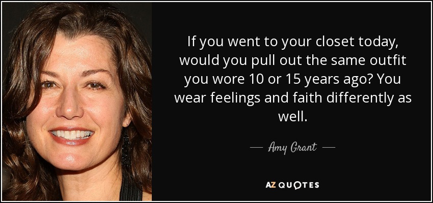 If you went to your closet today, would you pull out the same outfit you wore 10 or 15 years ago? You wear feelings and faith differently as well. - Amy Grant