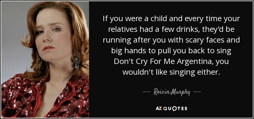 If you were a child and every time your relatives had a few drinks, they'd be running after you with scary faces and big hands to pull you back to sing Don't Cry For Me Argentina, you wouldn't like singing either. - Roisin Murphy