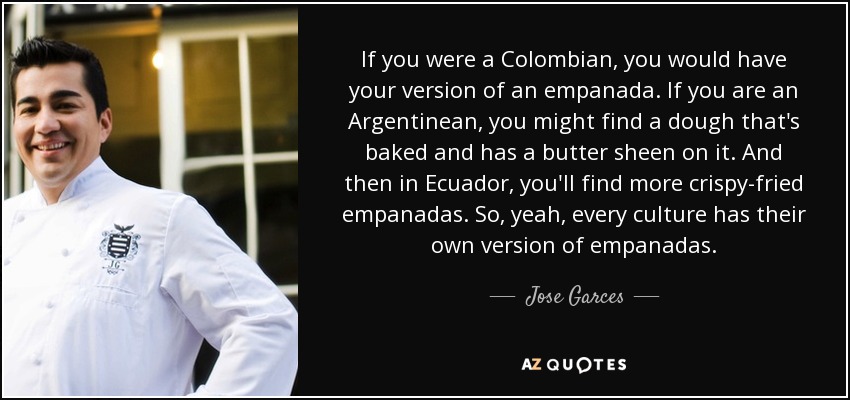If you were a Colombian, you would have your version of an empanada. If you are an Argentinean, you might find a dough that's baked and has a butter sheen on it. And then in Ecuador, you'll find more crispy-fried empanadas. So, yeah, every culture has their own version of empanadas. - Jose Garces