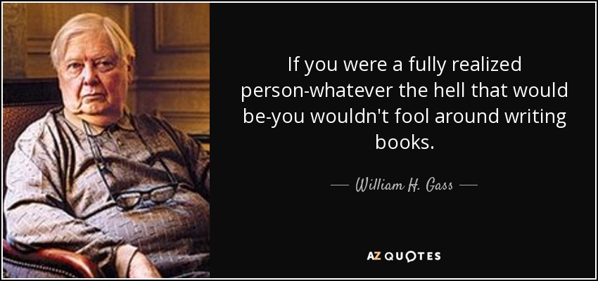 If you were a fully realized person-whatever the hell that would be-you wouldn't fool around writing books. - William H. Gass