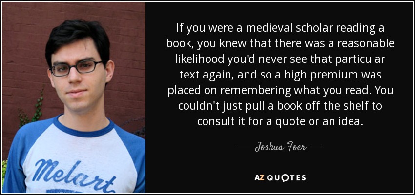 If you were a medieval scholar reading a book, you knew that there was a reasonable likelihood you'd never see that particular text again, and so a high premium was placed on remembering what you read. You couldn't just pull a book off the shelf to consult it for a quote or an idea. - Joshua Foer