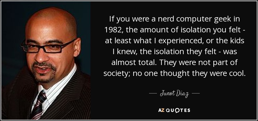 If you were a nerd computer geek in 1982, the amount of isolation you felt - at least what I experienced, or the kids I knew, the isolation they felt - was almost total. They were not part of society; no one thought they were cool. - Junot Diaz