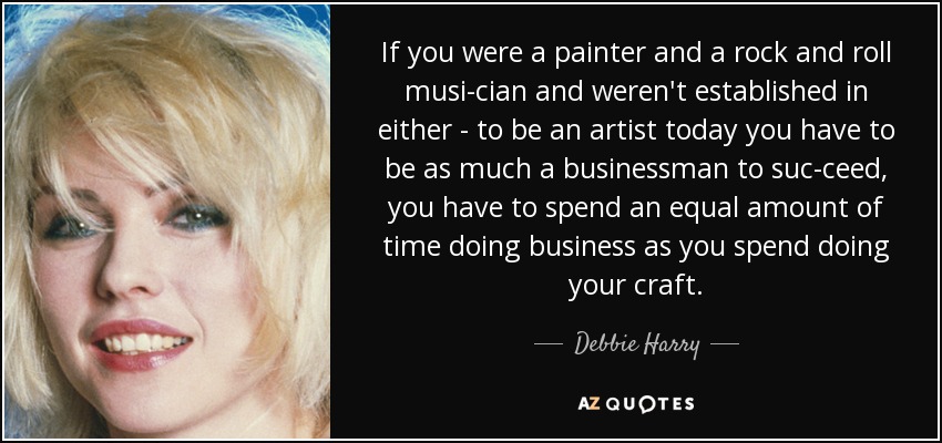 If you were a painter and a rock and roll musi­cian and weren't established in either - to be an artist today you have to be as much a businessman to suc­ceed, you have to spend an equal amount of time doing business as you spend doing your craft. - Debbie Harry