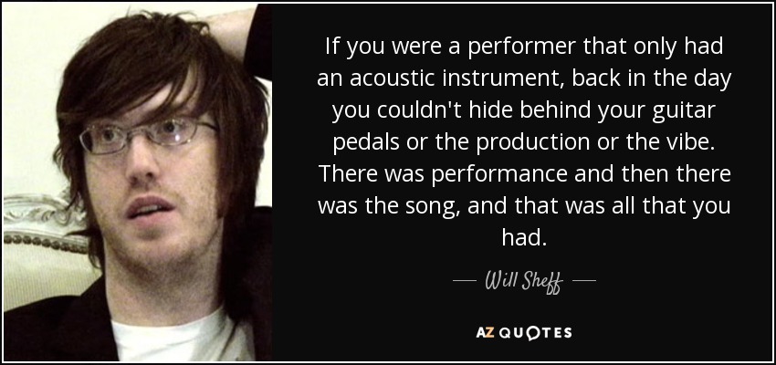 If you were a performer that only had an acoustic instrument, back in the day you couldn't hide behind your guitar pedals or the production or the vibe. There was performance and then there was the song, and that was all that you had. - Will Sheff