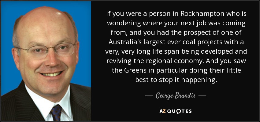 If you were a person in Rockhampton who is wondering where your next job was coming from, and you had the prospect of one of Australia's largest ever coal projects with a very, very long life span being developed and reviving the regional economy. And you saw the Greens in particular doing their little best to stop it happening. - George Brandis