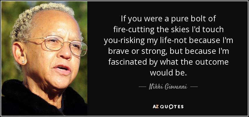 If you were a pure bolt of fire-cutting the skies I'd touch you-risking my life-not because I'm brave or strong, but because I'm fascinated by what the outcome would be. - Nikki Giovanni