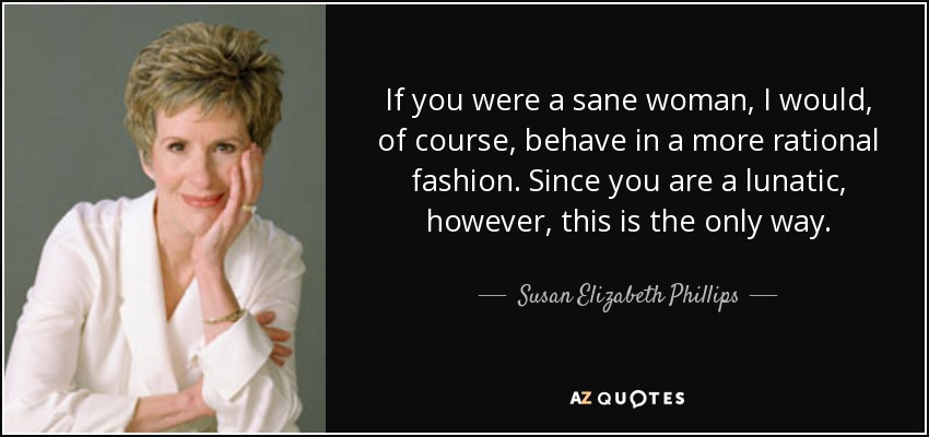 If you were a sane woman, I would, of course, behave in a more rational fashion. Since you are a lunatic, however, this is the only way. - Susan Elizabeth Phillips