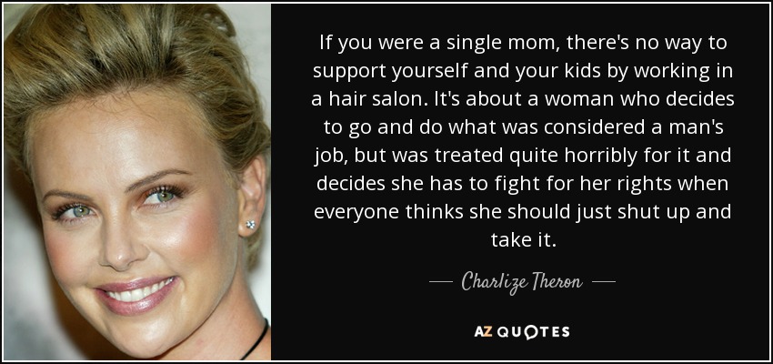 If you were a single mom, there's no way to support yourself and your kids by working in a hair salon. It's about a woman who decides to go and do what was considered a man's job, but was treated quite horribly for it and decides she has to fight for her rights when everyone thinks she should just shut up and take it. - Charlize Theron