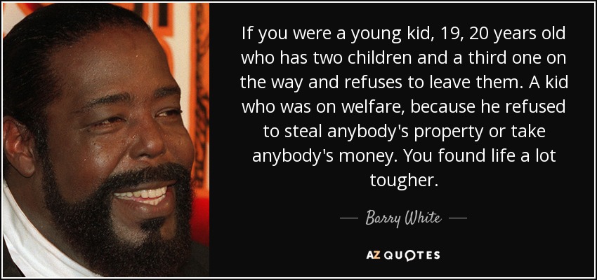 If you were a young kid, 19, 20 years old who has two children and a third one on the way and refuses to leave them. A kid who was on welfare, because he refused to steal anybody's property or take anybody's money. You found life a lot tougher. - Barry White