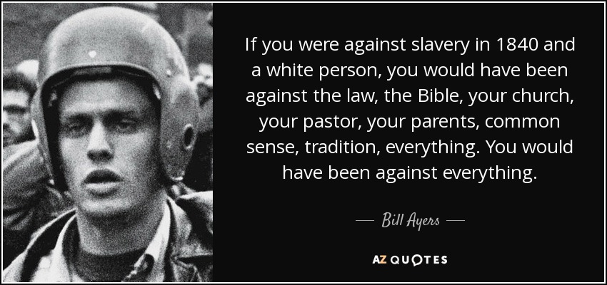 If you were against slavery in 1840 and a white person, you would have been against the law, the Bible, your church, your pastor, your parents, common sense, tradition, everything. You would have been against everything. - Bill Ayers