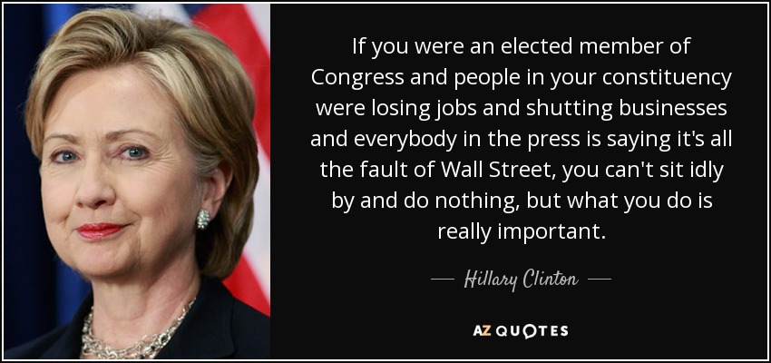 If you were an elected member of Congress and people in your constituency were losing jobs and shutting businesses and everybody in the press is saying it's all the fault of Wall Street, you can't sit idly by and do nothing, but what you do is really important. - Hillary Clinton