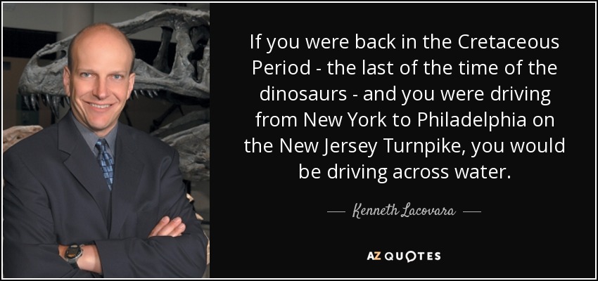 If you were back in the Cretaceous Period - the last of the time of the dinosaurs - and you were driving from New York to Philadelphia on the New Jersey Turnpike, you would be driving across water. - Kenneth Lacovara