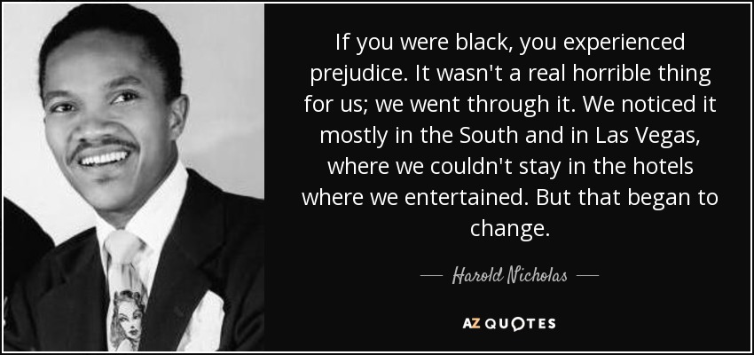 If you were black, you experienced prejudice. It wasn't a real horrible thing for us; we went through it. We noticed it mostly in the South and in Las Vegas, where we couldn't stay in the hotels where we entertained. But that began to change. - Harold Nicholas
