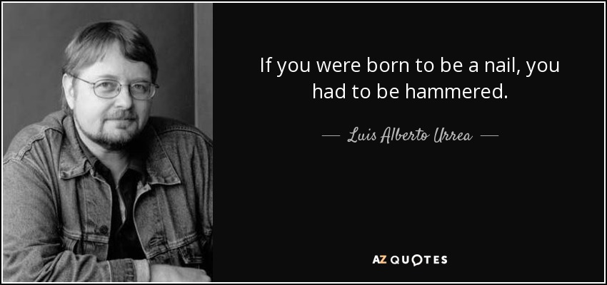 If you were born to be a nail, you had to be hammered. - Luis Alberto Urrea