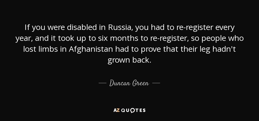 If you were disabled in Russia, you had to re-register every year, and it took up to six months to re-register, so people who lost limbs in Afghanistan had to prove that their leg hadn't grown back. - Duncan Green