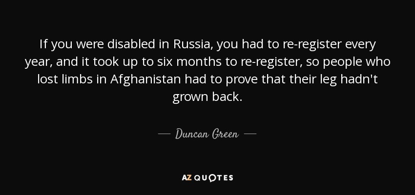 If you were disabled in Russia, you had to re-register every year, and it took up to six months to re-register, so people who lost limbs in Afghanistan had to prove that their leg hadn't grown back. - Duncan Green