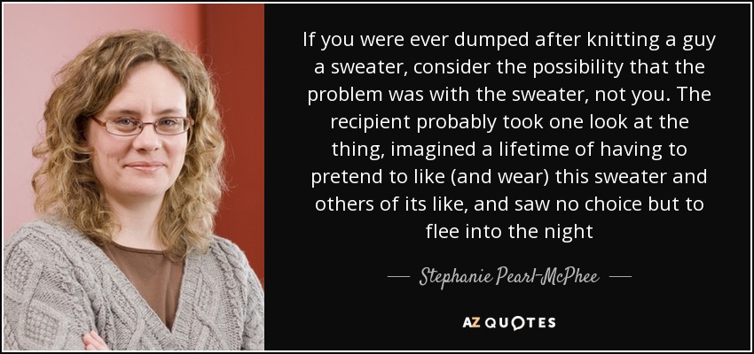 If you were ever dumped after knitting a guy a sweater, consider the possibility that the problem was with the sweater, not you. The recipient probably took one look at the thing, imagined a lifetime of having to pretend to like (and wear) this sweater and others of its like, and saw no choice but to flee into the night - Stephanie Pearl-McPhee
