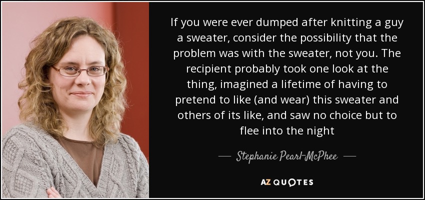 If you were ever dumped after knitting a guy a sweater, consider the possibility that the problem was with the sweater, not you. The recipient probably took one look at the thing, imagined a lifetime of having to pretend to like (and wear) this sweater and others of its like, and saw no choice but to flee into the night - Stephanie Pearl-McPhee