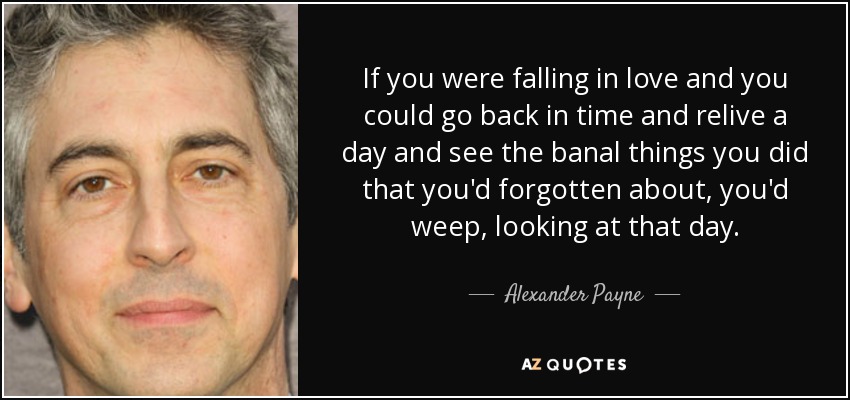 If you were falling in love and you could go back in time and relive a day and see the banal things you did that you'd forgotten about, you'd weep, looking at that day. - Alexander Payne