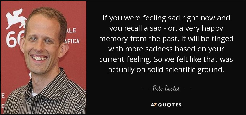 If you were feeling sad right now and you recall a sad - or, a very happy memory from the past, it will be tinged with more sadness based on your current feeling. So we felt like that was actually on solid scientific ground . - Pete Docter