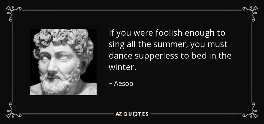 If you were foolish enough to sing all the summer, you must dance supperless to bed in the winter. - Aesop
