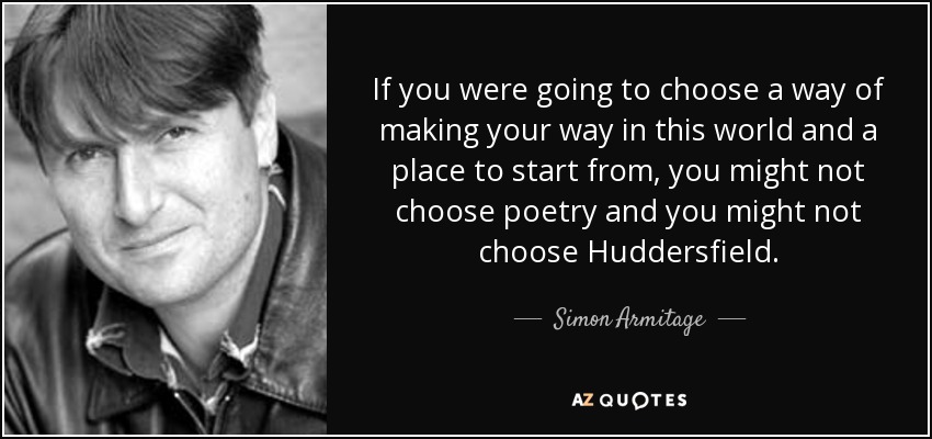 If you were going to choose a way of making your way in this world and a place to start from, you might not choose poetry and you might not choose Huddersfield. - Simon Armitage
