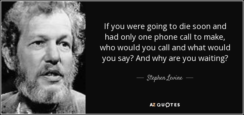 If you were going to die soon and had only one phone call to make, who would you call and what would you say? And why are you waiting? - Stephen Levine