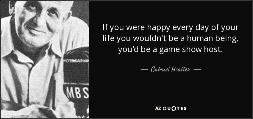 If you were happy every day of your life you wouldn't be a human being, you'd be a game show host. - Gabriel Heatter