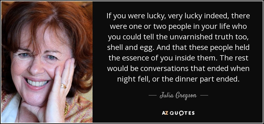 If you were lucky, very lucky indeed, there were one or two people in your life who you could tell the unvarnished truth too, shell and egg. And that these people held the essence of you inside them. The rest would be conversations that ended when night fell, or the dinner part ended. - Julia Gregson