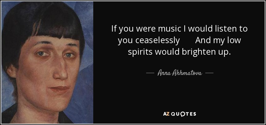 If you were music I would listen to you ceaselessly And my low spirits would brighten up. - Anna Akhmatova