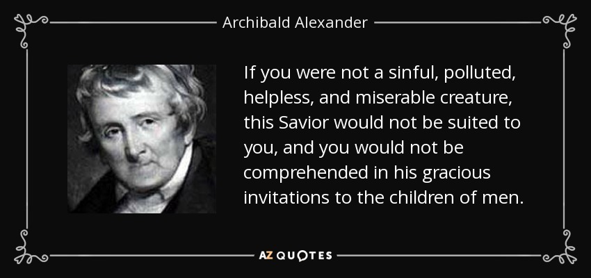 If you were not a sinful, polluted, helpless, and miserable creature, this Savior would not be suited to you, and you would not be comprehended in his gracious invitations to the children of men. - Archibald Alexander