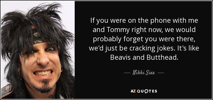 If you were on the phone with me and Tommy right now, we would probably forget you were there, we'd just be cracking jokes. It's like Beavis and Butthead. - Nikki Sixx