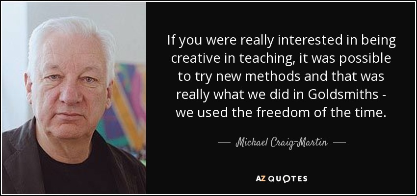 If you were really interested in being creative in teaching, it was possible to try new methods and that was really what we did in Goldsmiths - we used the freedom of the time. - Michael Craig-Martin
