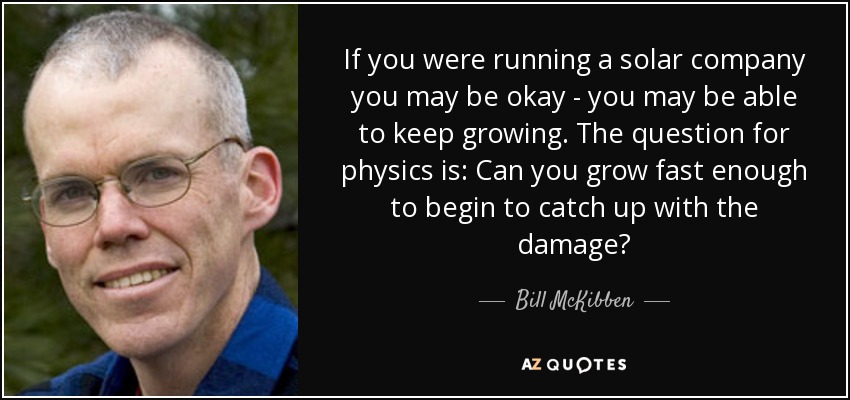 If you were running a solar company you may be okay - you may be able to keep growing. The question for physics is: Can you grow fast enough to begin to catch up with the damage? - Bill McKibben