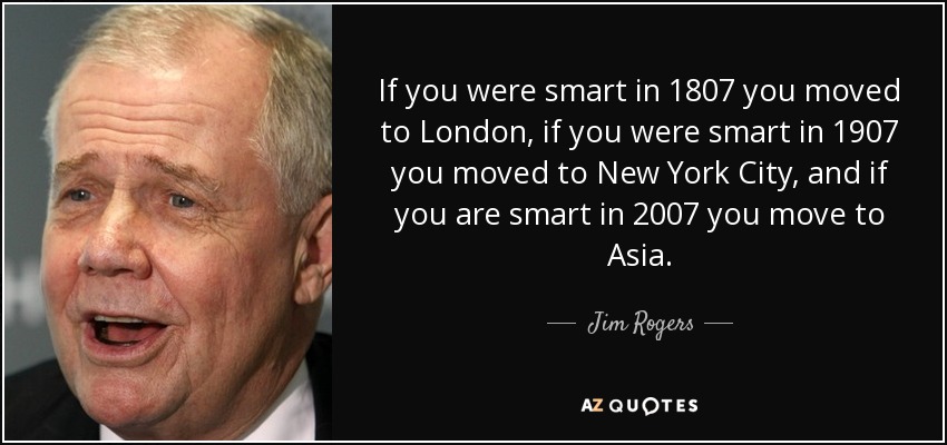 If you were smart in 1807 you moved to London, if you were smart in 1907 you moved to New York City, and if you are smart in 2007 you move to Asia. - Jim Rogers