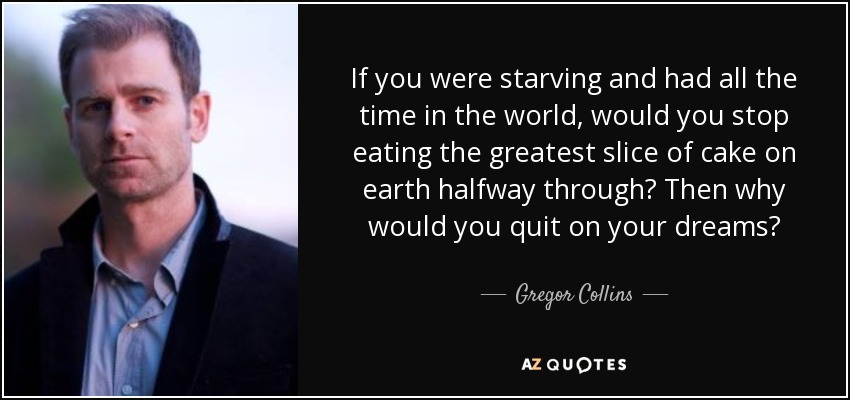 If you were starving and had all the time in the world, would you stop eating the greatest slice of cake on earth halfway through? Then why would you quit on your dreams? - Gregor Collins