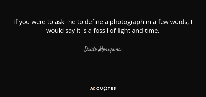 If you were to ask me to define a photograph in a few words, I would say it is a fossil of light and time. - Daido Moriyama