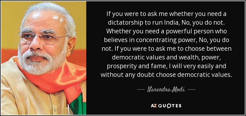 If you were to ask me whether you need a dictatorship to run India, No, you do not. Whether you need a powerful person who believes in concentrating power, No, you do not. If you were to ask me to choose between democratic values and wealth, power, prosperity and fame, I will very easily and without any doubt choose democratic values. - Narendra Modi